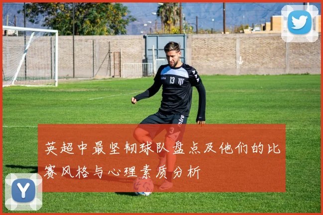 英超中最坚韧球队盘点及他们的比赛风格与心理素质分析