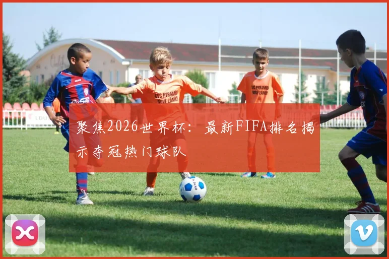 聚焦2026世界杯：最新FIFA排名揭示夺冠热门球队