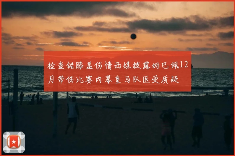 检查错膝盖伤情西媒披露姆巴佩12月带伤比赛内幕皇马队医受质疑