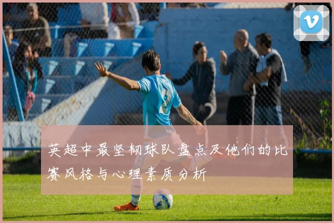 英超中最坚韧球队盘点及他们的比赛风格与心理素质分析